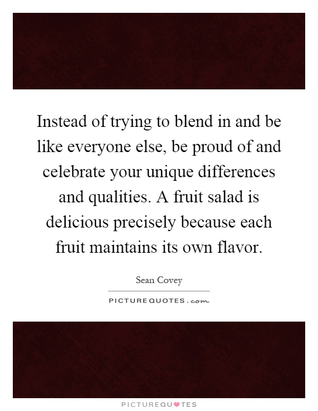 Instead of trying to blend in and be like everyone else, be proud of and celebrate your unique differences and qualities. A fruit salad is delicious precisely because each fruit maintains its own flavor Picture Quote #1