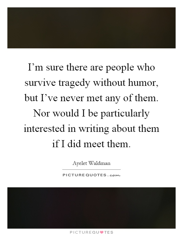 I’m sure there are people who survive tragedy without humor, but I’ve never met any of them. Nor would I be particularly interested in writing about them if I did meet them Picture Quote #1