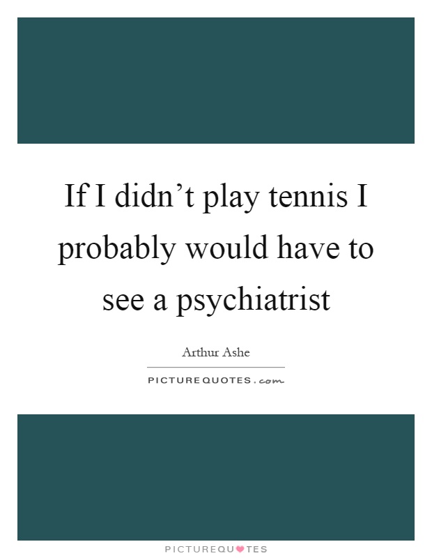 If I didn’t play tennis I probably would have to see a psychiatrist Picture Quote #1