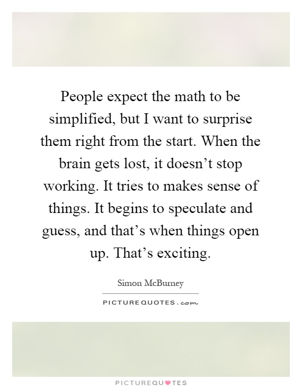 People expect the math to be simplified, but I want to surprise them right from the start. When the brain gets lost, it doesn’t stop working. It tries to makes sense of things. It begins to speculate and guess, and that’s when things open up. That’s exciting Picture Quote #1
