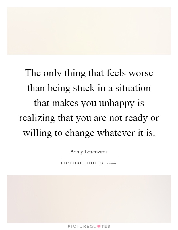 The only thing that feels worse than being stuck in a situation that makes you unhappy is realizing that you are not ready or willing to change whatever it is Picture Quote #1