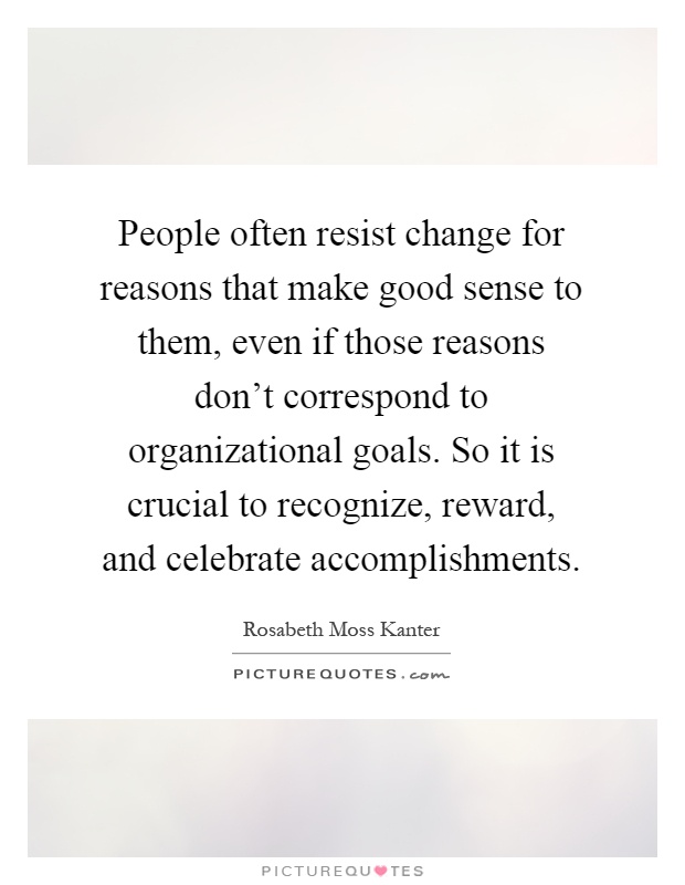 People often resist change for reasons that make good sense to them, even if those reasons don’t correspond to organizational goals. So it is crucial to recognize, reward, and celebrate accomplishments Picture Quote #1