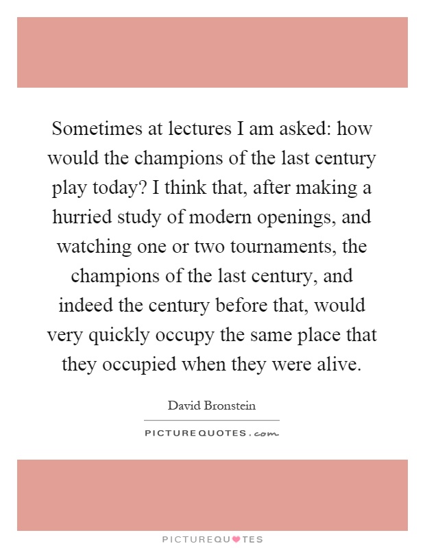 Sometimes at lectures I am asked: how would the champions of the last century play today? I think that, after making a hurried study of modern openings, and watching one or two tournaments, the champions of the last century, and indeed the century before that, would very quickly occupy the same place that they occupied when they were alive Picture Quote #1