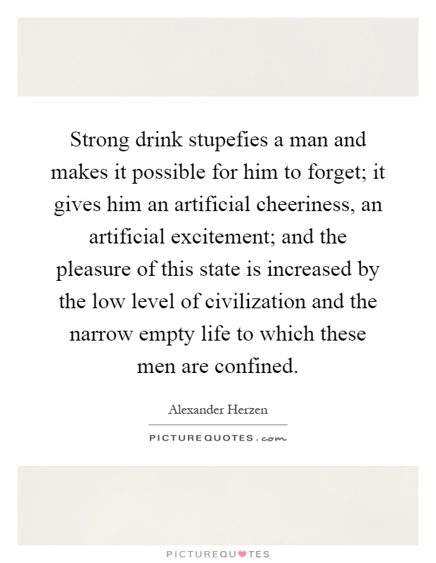 Strong drink stupefies a man and makes it possible for him to forget; it gives him an artificial cheeriness, an artificial excitement; and the pleasure of this state is increased by the low level of civilization and the narrow empty life to which these men are confined Picture Quote #1