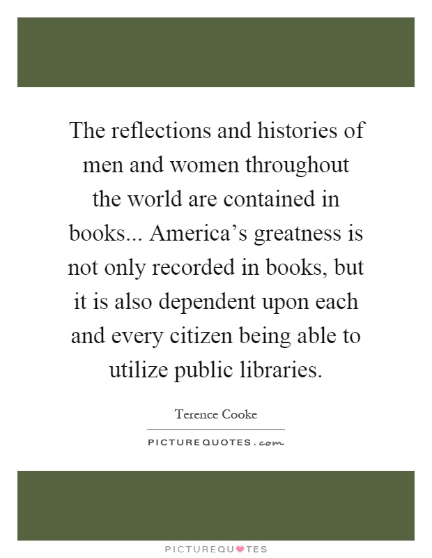 The reflections and histories of men and women throughout the world are contained in books... America’s greatness is not only recorded in books, but it is also dependent upon each and every citizen being able to utilize public libraries Picture Quote #1