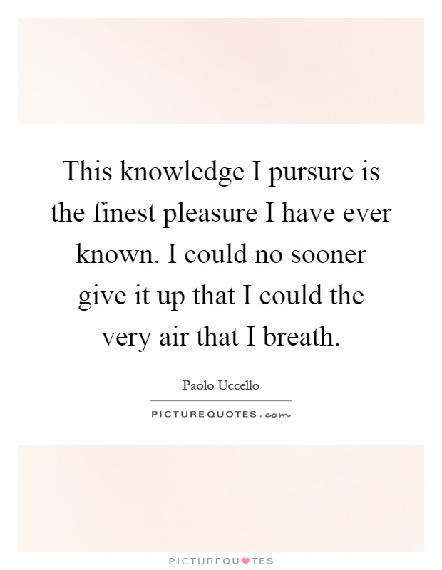 This knowledge I pursure is the finest pleasure I have ever known. I could no sooner give it up that I could the very air that I breath Picture Quote #1