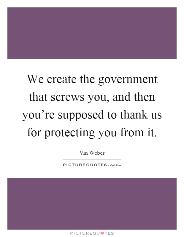 We create the government that screws you, and then you’re supposed to thank us for protecting you from it Picture Quote #1