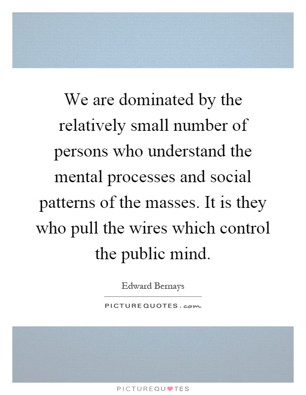 We are dominated by the relatively small number of persons who understand the mental processes and social patterns of the masses. It is they who pull the wires which control the public mind Picture Quote #1