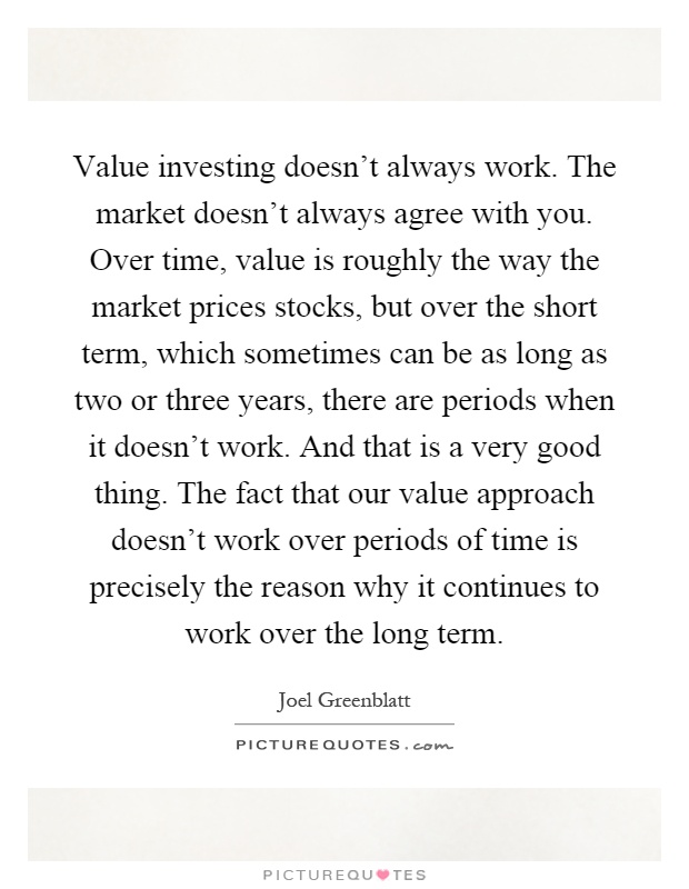 Value investing doesn’t always work. The market doesn’t always agree with you. Over time, value is roughly the way the market prices stocks, but over the short term, which sometimes can be as long as two or three years, there are periods when it doesn’t work. And that is a very good thing. The fact that our value approach doesn’t work over periods of time is precisely the reason why it continues to work over the long term Picture Quote #1