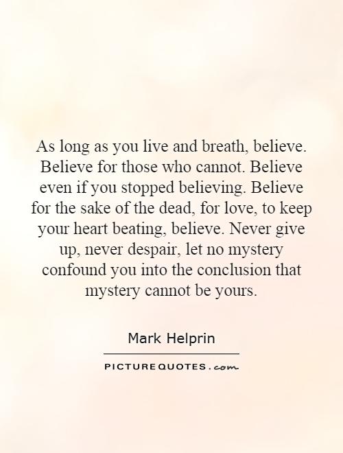 As long as you live and breath, believe. Believe for those who cannot. Believe even if you stopped believing. Believe for the sake of the dead, for love, to keep your heart beating, believe. Never give up, never despair, let no mystery confound you into the conclusion that mystery cannot be yours Picture Quote #1
