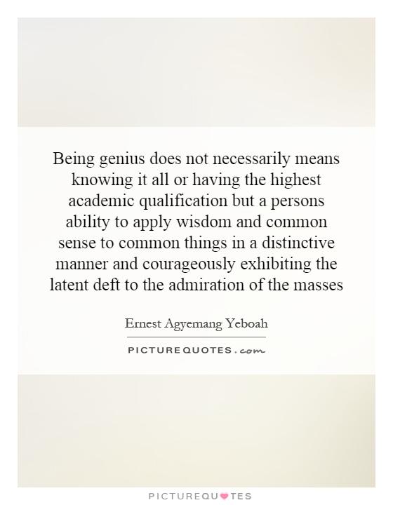 Being genius does not necessarily means knowing it all or having the highest academic qualification but a persons ability to apply wisdom and common sense to common things in a distinctive manner and courageously exhibiting the latent deft to the admiration of the masses Picture Quote #1