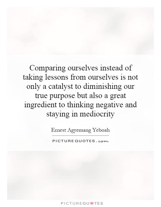 Comparing ourselves instead of taking lessons from ourselves is not only a catalyst to diminishing our true purpose but also a great ingredient to thinking negative and staying in mediocrity Picture Quote #1