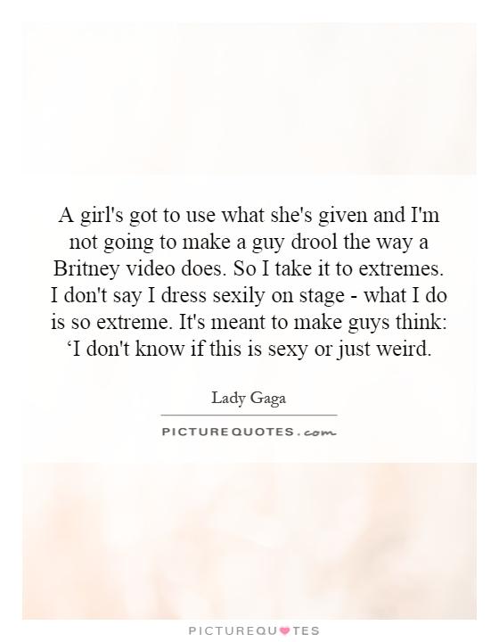 A girl's got to use what she's given and I'm not going to make a guy drool the way a Britney video does. So I take it to extremes. I don't say I dress sexily on stage - what I do is so extreme. It's meant to make guys think: ‘I don't know if this is sexy or just weird Picture Quote #1