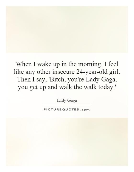 When I wake up in the morning, I feel like any other insecure 24-year-old girl. Then I say, 'Bitch, you're Lady Gaga, you get up and walk the walk today.' Picture Quote #1