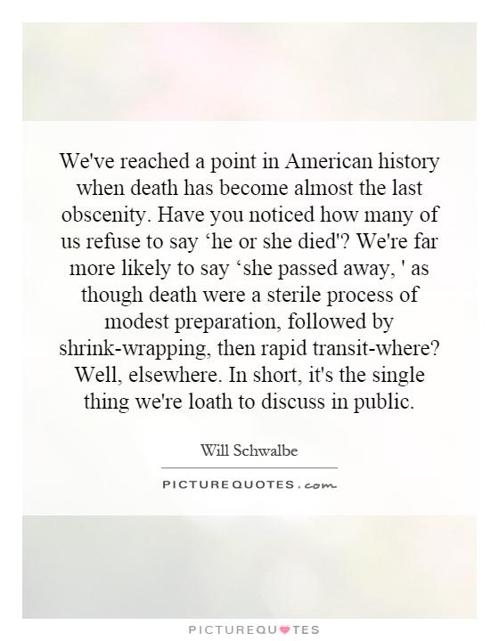 We've reached a point in American history when death has become almost the last obscenity. Have you noticed how many of us refuse to say ‘he or she died'? We're far more likely to say ‘she passed away, ' as though death were a sterile process of modest preparation, followed by shrink-wrapping, then rapid transit-where? Well, elsewhere. In short, it's the single thing we're loath to discuss in public Picture Quote #1