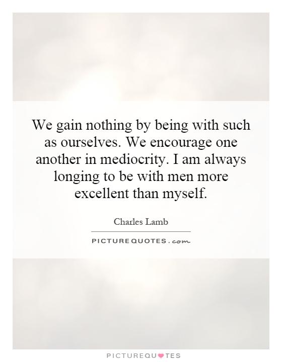 We gain nothing by being with such as ourselves. We encourage one another in mediocrity. I am always longing to be with men more excellent than myself Picture Quote #1