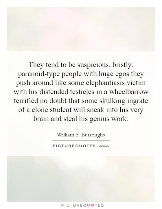 They tend to be suspicious, bristly, paranoid-type people with huge egos they push around like some elephantiasis victim with his distended testicles in a wheelbarrow terrified no doubt that some skulking ingrate of a clone student will sneak into his very brain and steal his genius work Picture Quote #1
