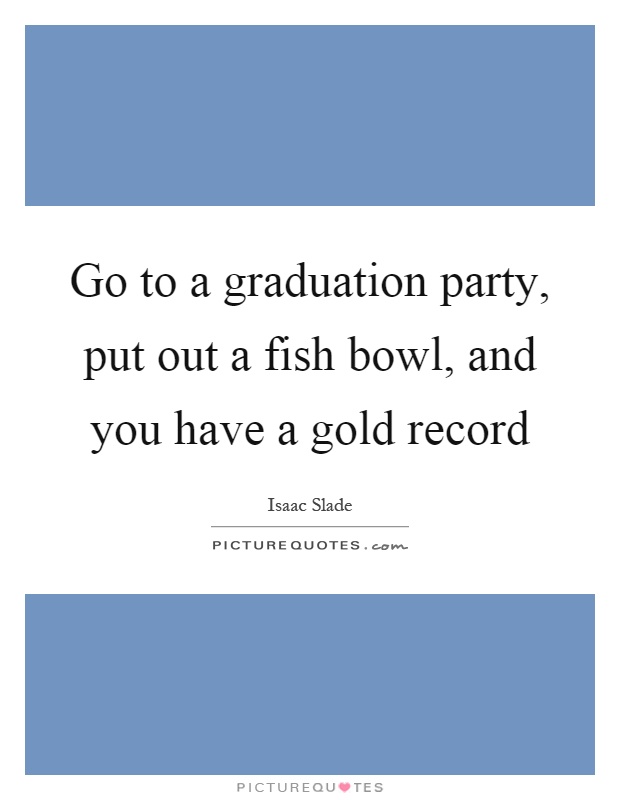 Go to a graduation party, put out a fish bowl, and you have a gold record Picture Quote #1