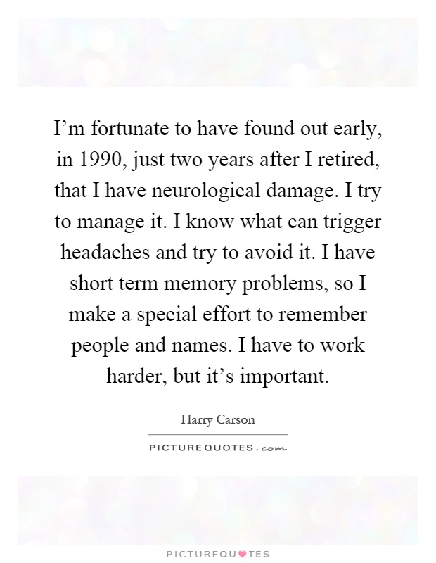 I’m fortunate to have found out early, in 1990, just two years after I retired, that I have neurological damage. I try to manage it. I know what can trigger headaches and try to avoid it. I have short term memory problems, so I make a special effort to remember people and names. I have to work harder, but it’s important Picture Quote #1