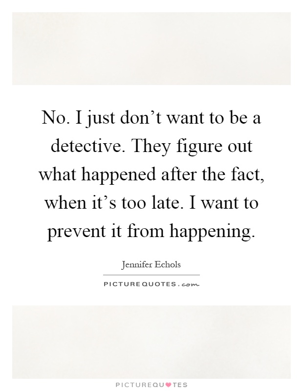 No. I just don’t want to be a detective. They figure out what happened after the fact, when it’s too late. I want to prevent it from happening Picture Quote #1