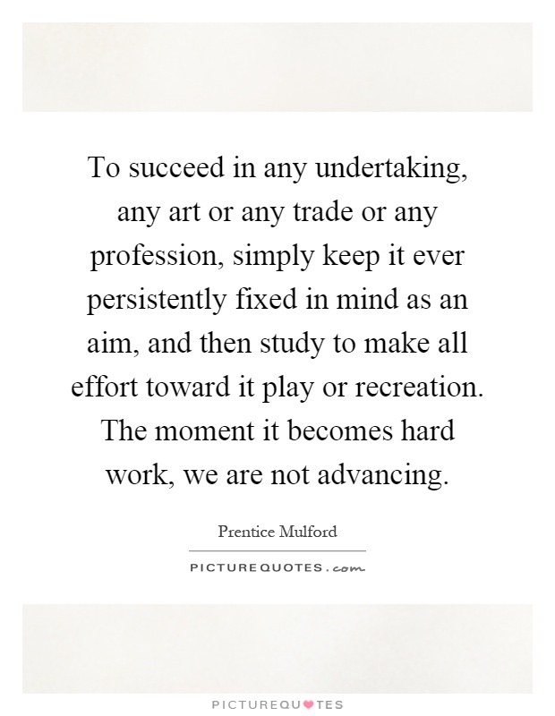To succeed in any undertaking, any art or any trade or any profession, simply keep it ever persistently fixed in mind as an aim, and then study to make all effort toward it play or recreation. The moment it becomes hard work, we are not advancing Picture Quote #1