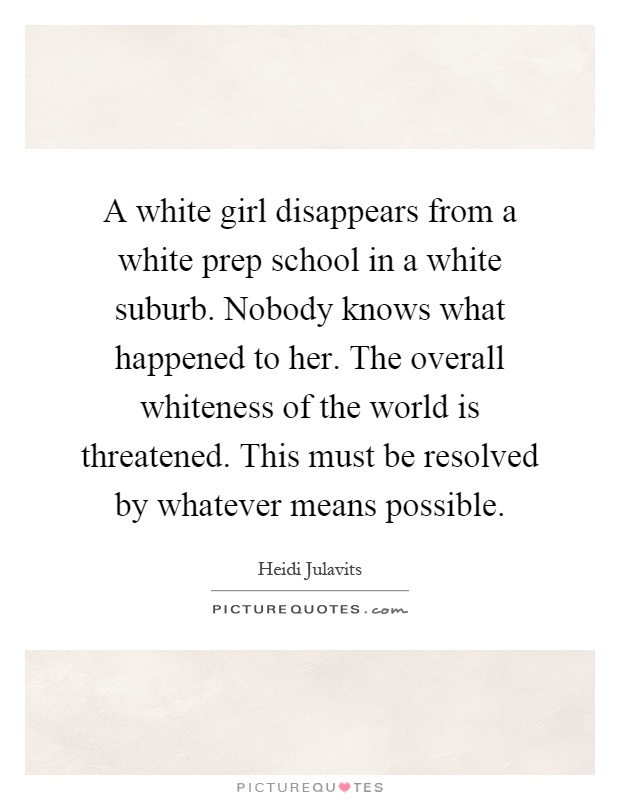 A white girl disappears from a white prep school in a white suburb. Nobody knows what happened to her. The overall whiteness of the world is threatened. This must be resolved by whatever means possible Picture Quote #1