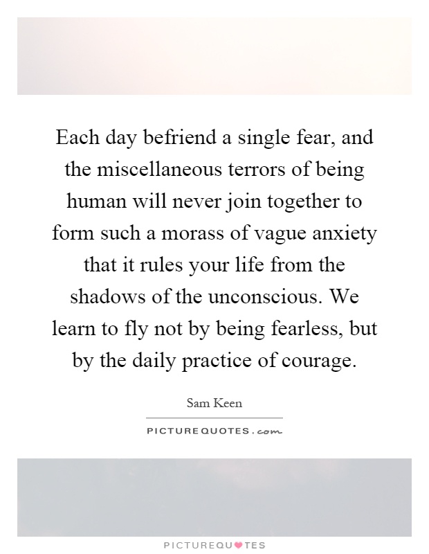 Each day befriend a single fear, and the miscellaneous terrors of being human will never join together to form such a morass of vague anxiety that it rules your life from the shadows of the unconscious. We learn to fly not by being fearless, but by the daily practice of courage Picture Quote #1