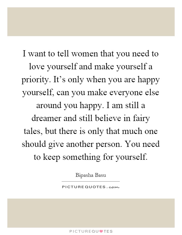 I want to tell women that you need to love yourself and make yourself a priority. It’s only when you are happy yourself, can you make everyone else around you happy. I am still a dreamer and still believe in fairy tales, but there is only that much one should give another person. You need to keep something for yourself Picture Quote #1