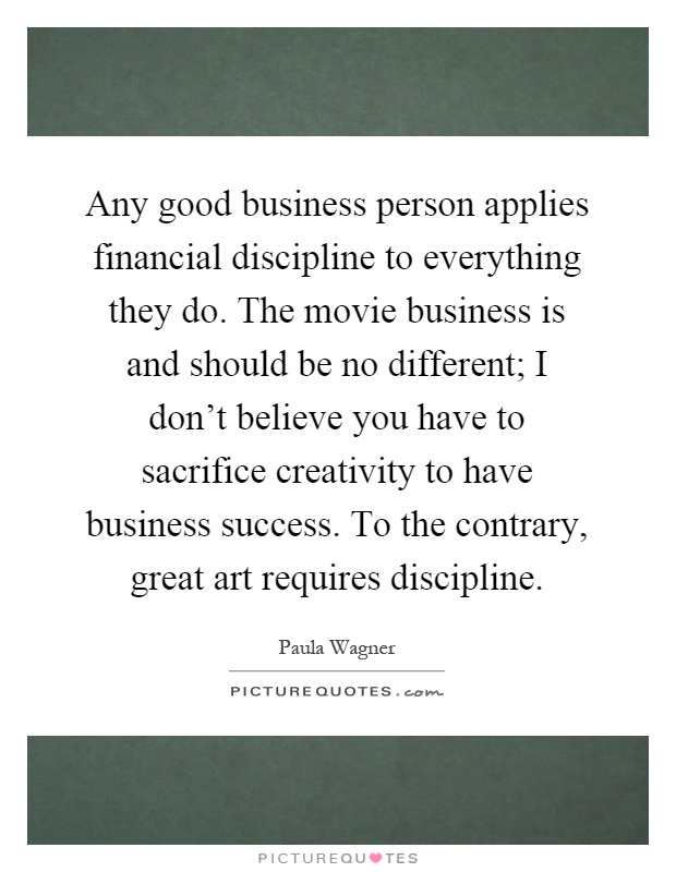Any good business person applies financial discipline to everything they do. The movie business is and should be no different; I don't believe you have to sacrifice creativity to have business success. To the contrary, great art requires discipline Picture Quote #1