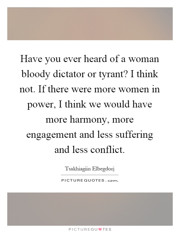 Have you ever heard of a woman bloody dictator or tyrant? I think not. If there were more women in power, I think we would have more harmony, more engagement and less suffering and less conflict Picture Quote #1
