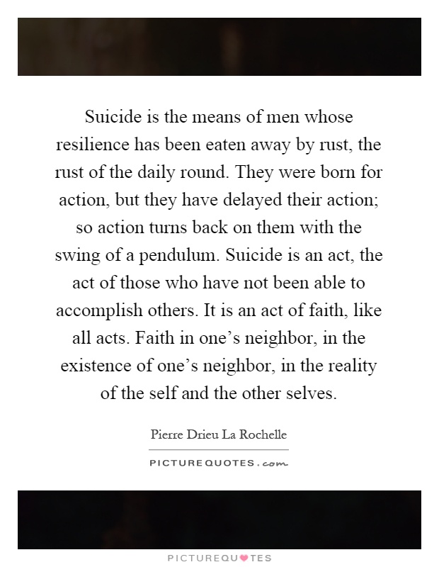 Suicide is the means of men whose resilience has been eaten away by rust, the rust of the daily round. They were born for action, but they have delayed their action; so action turns back on them with the swing of a pendulum. Suicide is an act, the act of those who have not been able to accomplish others. It is an act of faith, like all acts. Faith in one’s neighbor, in the existence of one’s neighbor, in the reality of the self and the other selves Picture Quote #1