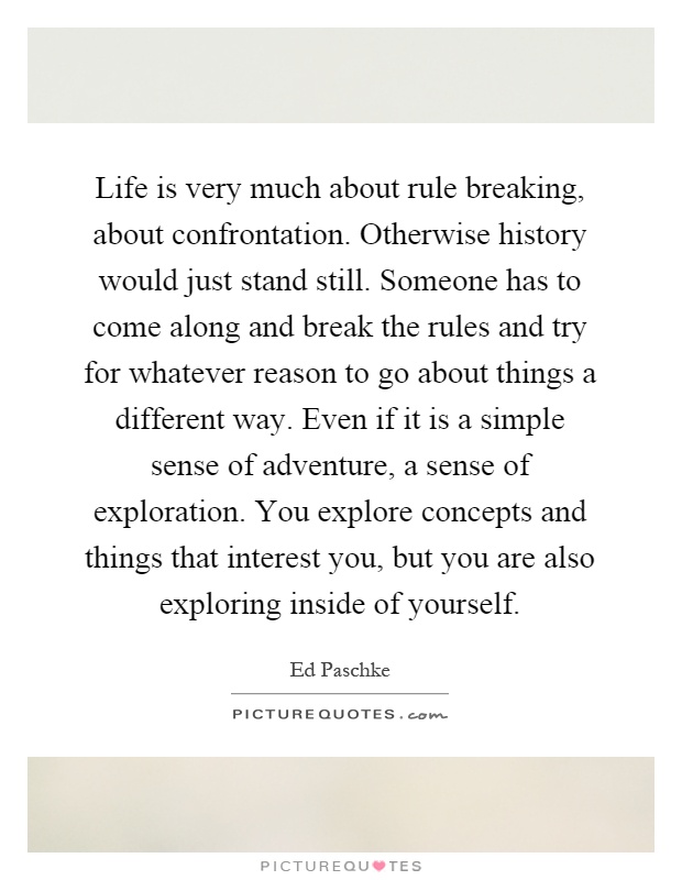Life is very much about rule breaking, about confrontation. Otherwise history would just stand still. Someone has to come along and break the rules and try for whatever reason to go about things a different way. Even if it is a simple sense of adventure, a sense of exploration. You explore concepts and things that interest you, but you are also exploring inside of yourself Picture Quote #1