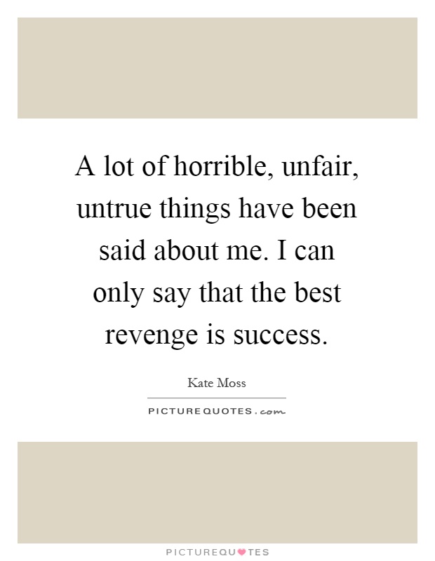 A lot of horrible, unfair, untrue things have been said about me. I can only say that the best revenge is success Picture Quote #1