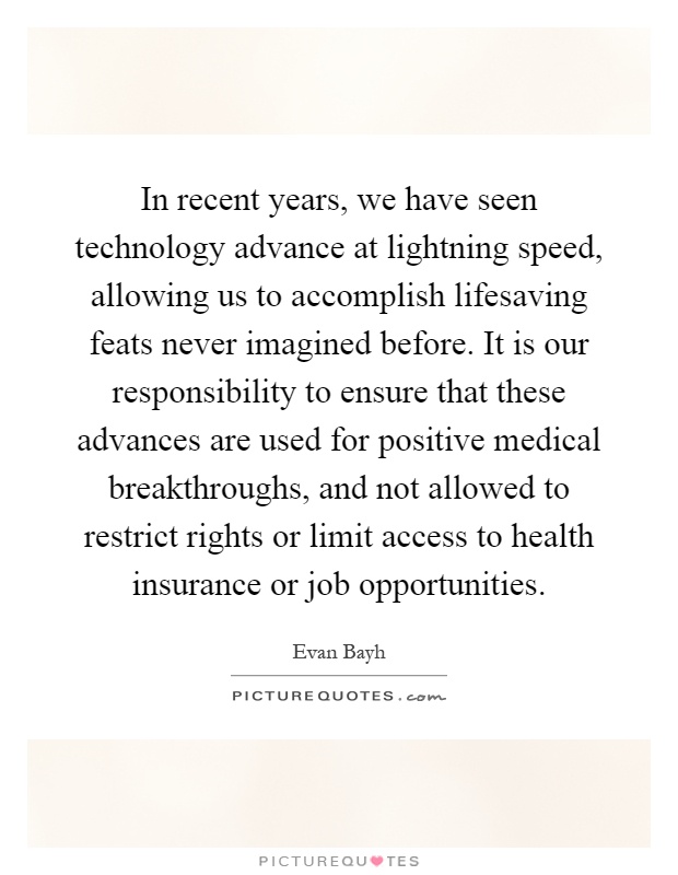 In recent years, we have seen technology advance at lightning speed, allowing us to accomplish lifesaving feats never imagined before. It is our responsibility to ensure that these advances are used for positive medical breakthroughs, and not allowed to restrict rights or limit access to health insurance or job opportunities Picture Quote #1