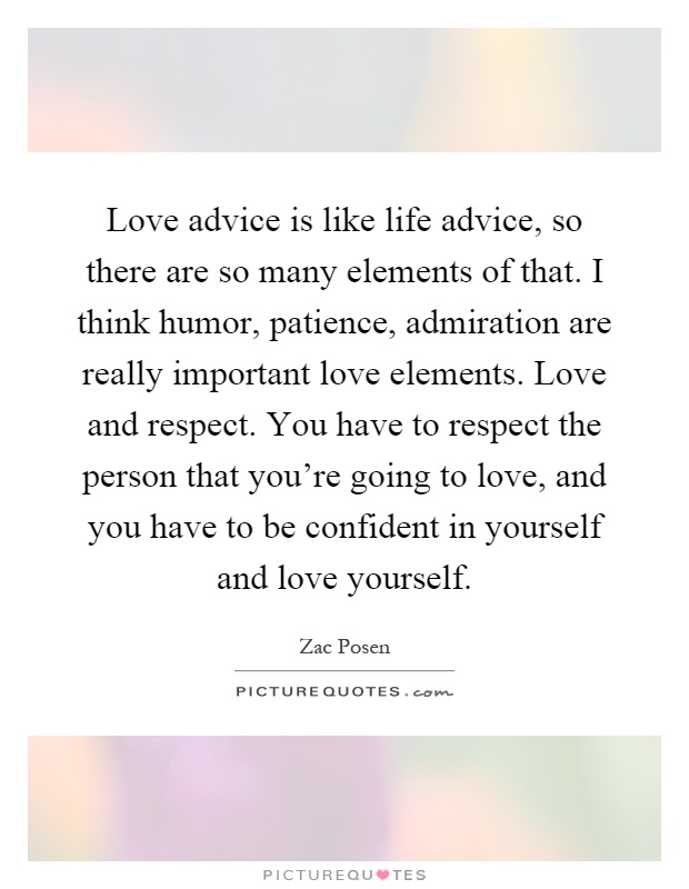Love advice is like life advice, so there are so many elements of that. I think humor, patience, admiration are really important love elements. Love and respect. You have to respect the person that you’re going to love, and you have to be confident in yourself and love yourself Picture Quote #1