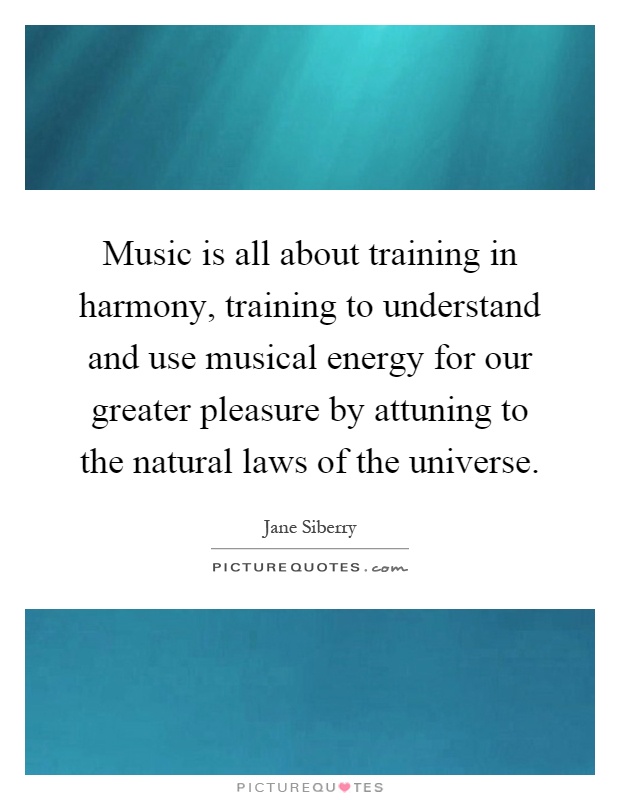 Music is all about training in harmony, training to understand and use musical energy for our greater pleasure by attuning to the natural laws of the universe Picture Quote #1