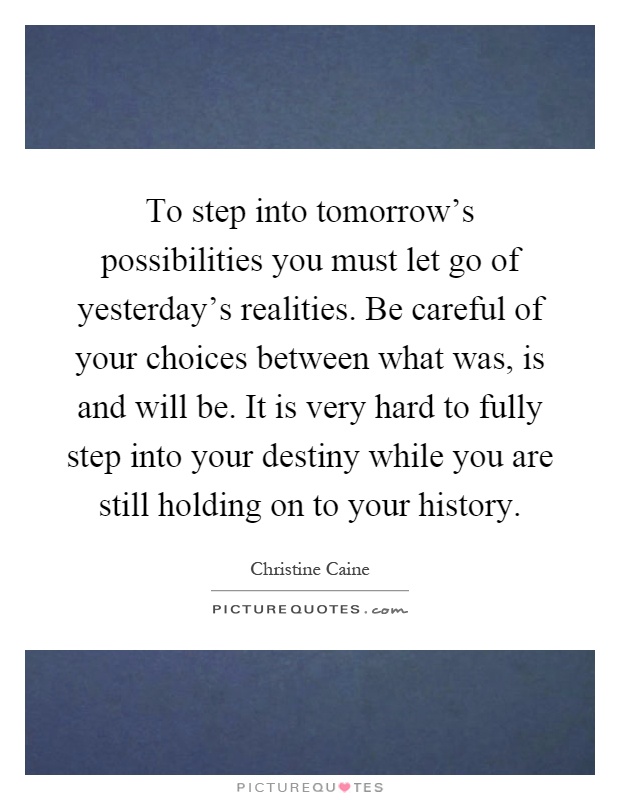 To step into tomorrow’s possibilities you must let go of yesterday’s realities. Be careful of your choices between what was, is and will be. It is very hard to fully step into your destiny while you are still holding on to your history Picture Quote #1