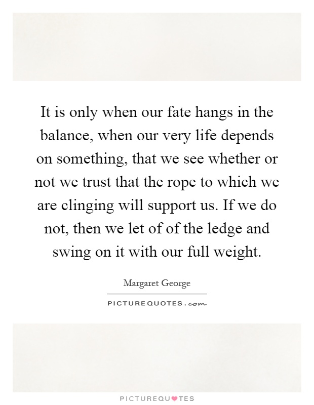 It is only when our fate hangs in the balance, when our very life depends on something, that we see whether or not we trust that the rope to which we are clinging will support us. If we do not, then we let of of the ledge and swing on it with our full weight Picture Quote #1