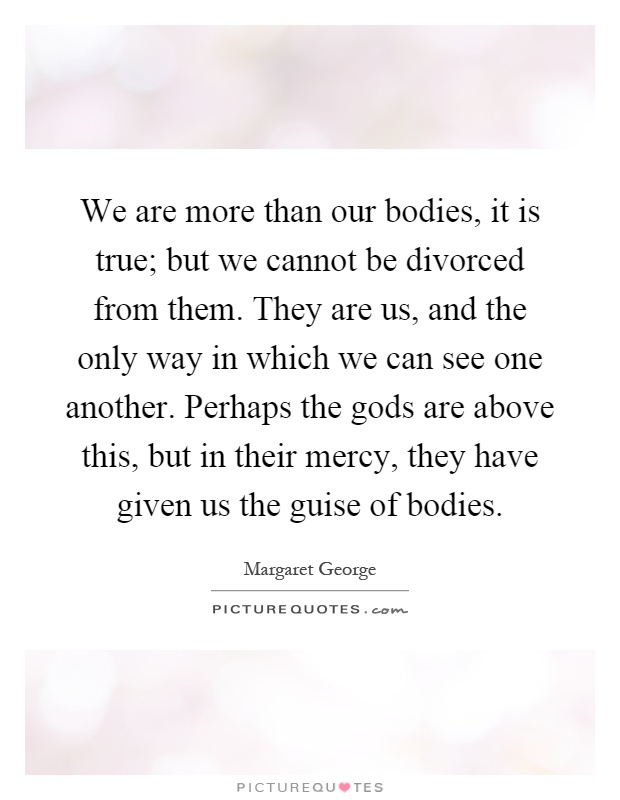 We are more than our bodies, it is true; but we cannot be divorced from them. They are us, and the only way in which we can see one another. Perhaps the gods are above this, but in their mercy, they have given us the guise of bodies Picture Quote #1