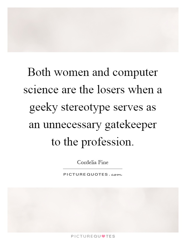 Both women and computer science are the losers when a geeky stereotype serves as an unnecessary gatekeeper to the profession Picture Quote #1