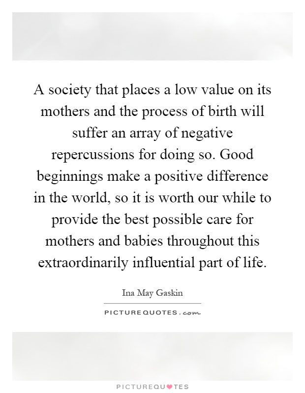 A society that places a low value on its mothers and the process of birth will suffer an array of negative repercussions for doing so. Good beginnings make a positive difference in the world, so it is worth our while to provide the best possible care for mothers and babies throughout this extraordinarily influential part of life Picture Quote #1
