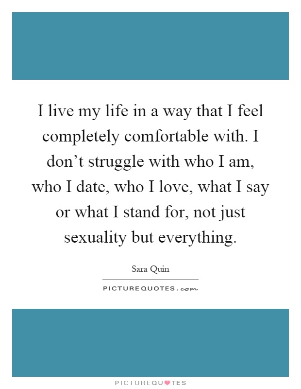 I live my life in a way that I feel completely comfortable with. I don't struggle with who I am, who I date, who I love, what I say or what I stand for, not just sexuality but everything Picture Quote #1