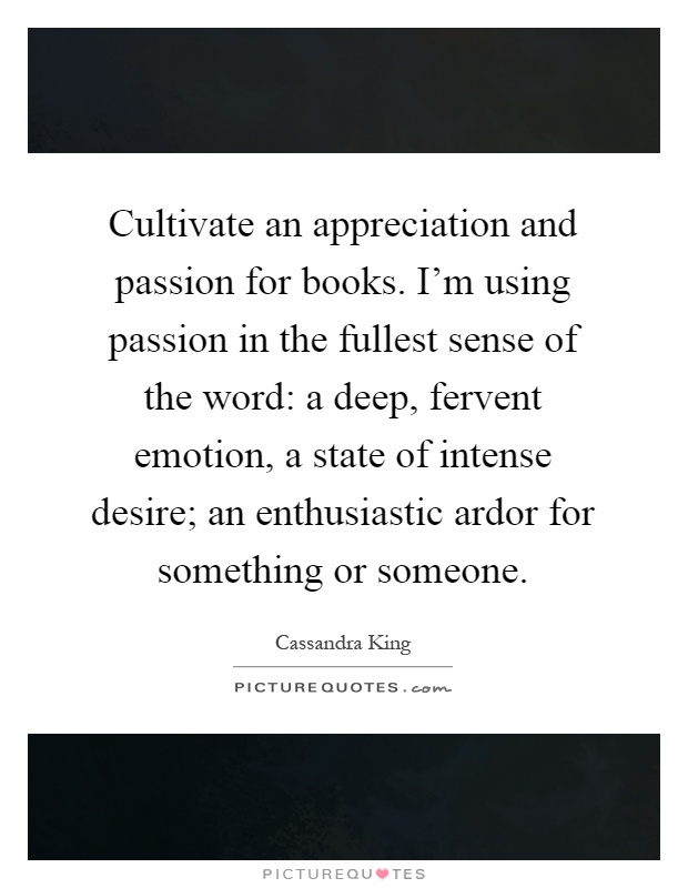 Cultivate an appreciation and passion for books. I’m using passion in the fullest sense of the word: a deep, fervent emotion, a state of intense desire; an enthusiastic ardor for something or someone Picture Quote #1