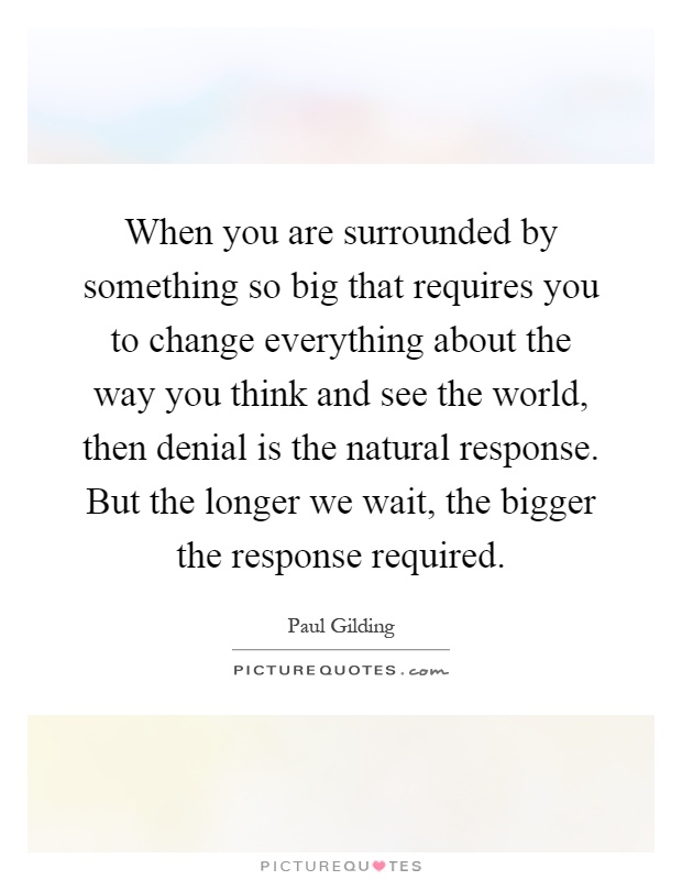 When you are surrounded by something so big that requires you to change everything about the way you think and see the world, then denial is the natural response. But the longer we wait, the bigger the response required Picture Quote #1
