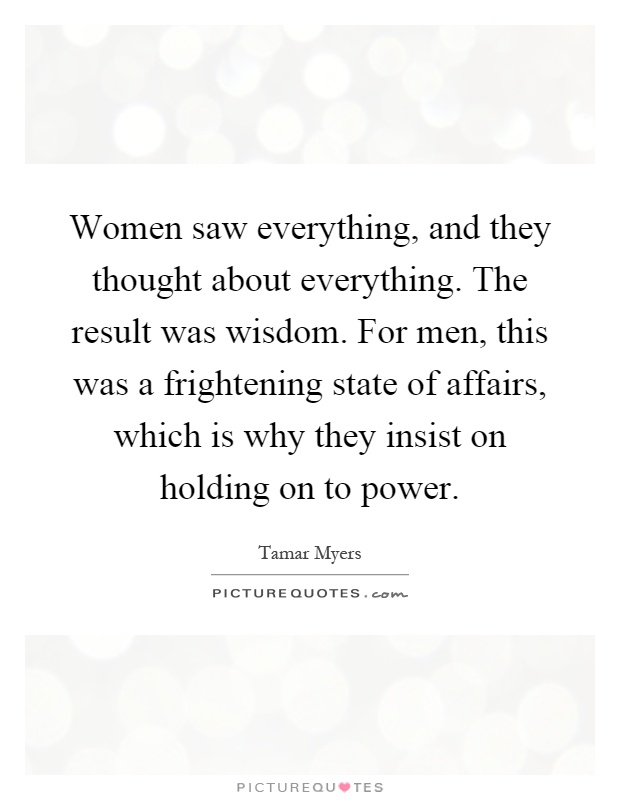 Women saw everything, and they thought about everything. The result was wisdom. For men, this was a frightening state of affairs, which is why they insist on holding on to power Picture Quote #1