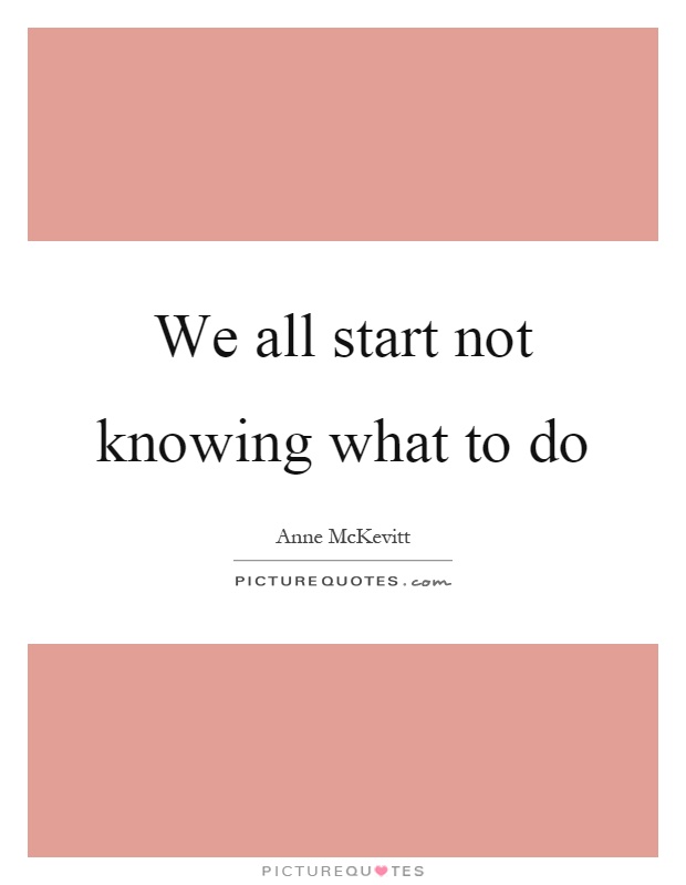 We all start not knowing what to do Picture Quote #1