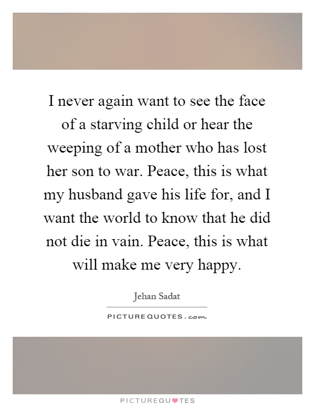 I never again want to see the face of a starving child or hear the weeping of a mother who has lost her son to war. Peace, this is what my husband gave his life for, and I want the world to know that he did not die in vain. Peace, this is what will make me very happy Picture Quote #1