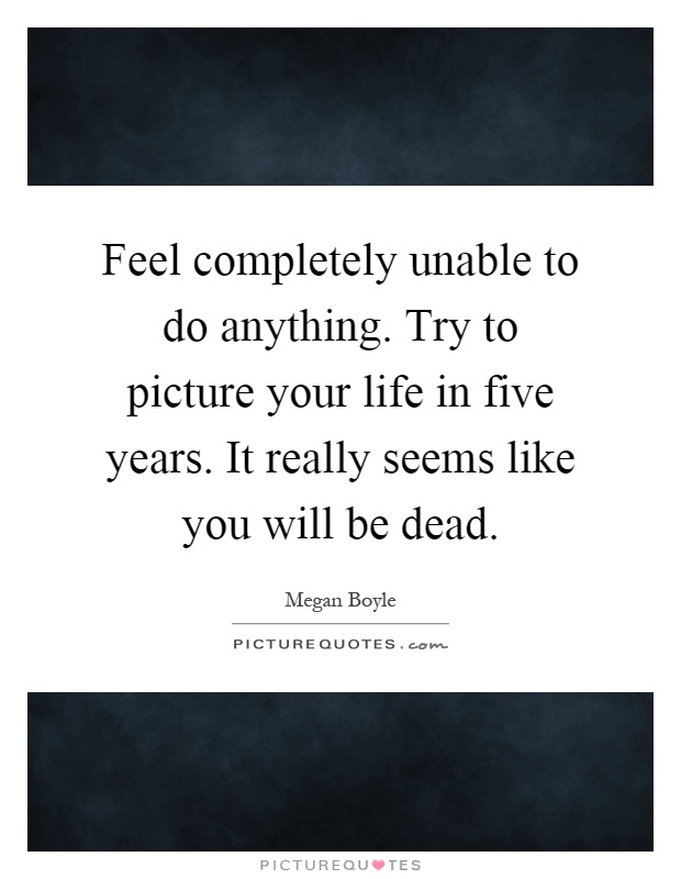 Feel completely unable to do anything. Try to picture your life in five years. It really seems like you will be dead Picture Quote #1