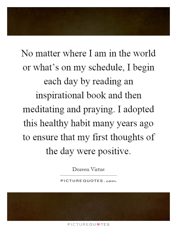 No matter where I am in the world or what’s on my schedule, I begin each day by reading an inspirational book and then meditating and praying. I adopted this healthy habit many years ago to ensure that my first thoughts of the day were positive Picture Quote #1