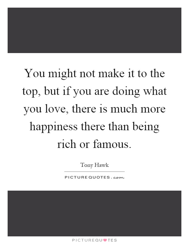 You might not make it to the top, but if you are doing what you love, there is much more happiness there than being rich or famous Picture Quote #1